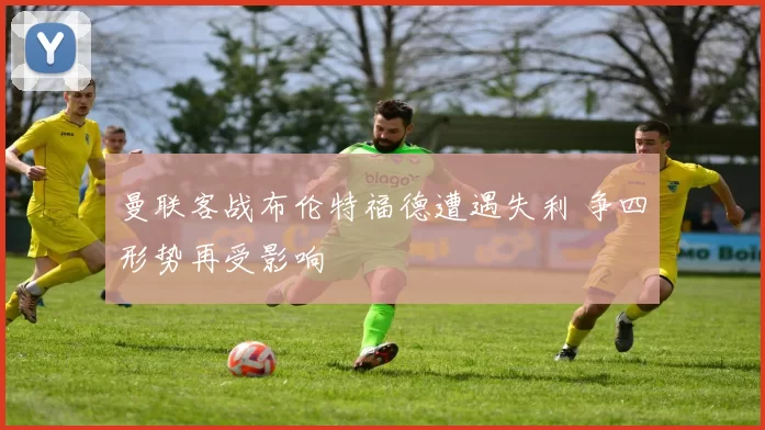 曼联客战布伦特福德遭遇失利 争四形势再受影响