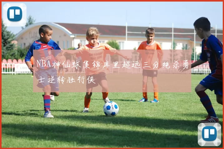 NBA神仙球集锦库里超远三分绝杀勇士逆转独行侠