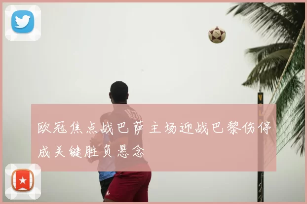 欧冠焦点战巴萨主场迎战巴黎伤停成关键胜负悬念