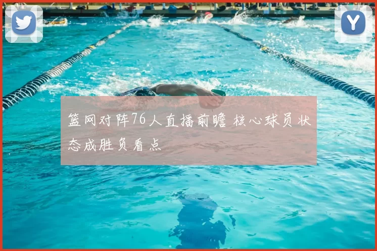 篮网对阵76人直播前瞻 核心球员状态成胜负看点