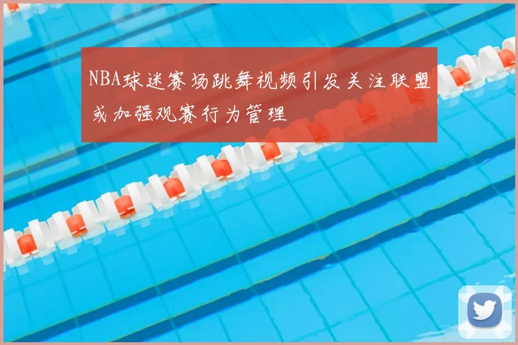 NBA球迷赛场跳舞视频引发关注联盟或加强观赛行为管理