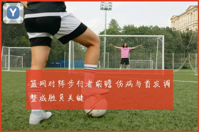 篮网对阵步行者前瞻 伤病与首发调整成胜负关键