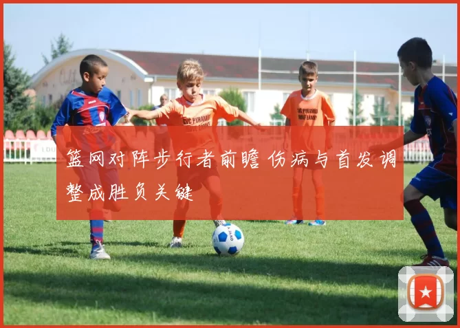 篮网对阵步行者前瞻 伤病与首发调整成胜负关键