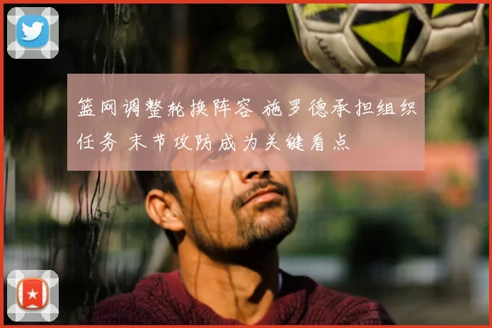 篮网调整轮换阵容 施罗德承担组织任务 末节攻防成为关键看点