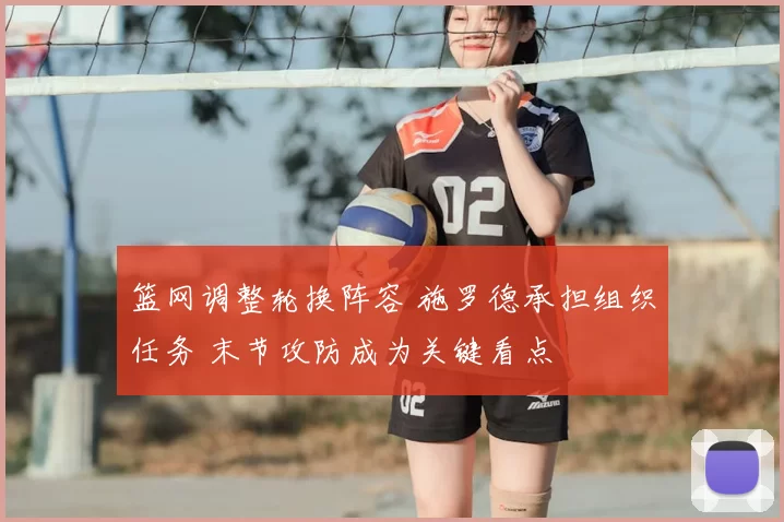 篮网调整轮换阵容 施罗德承担组织任务 末节攻防成为关键看点