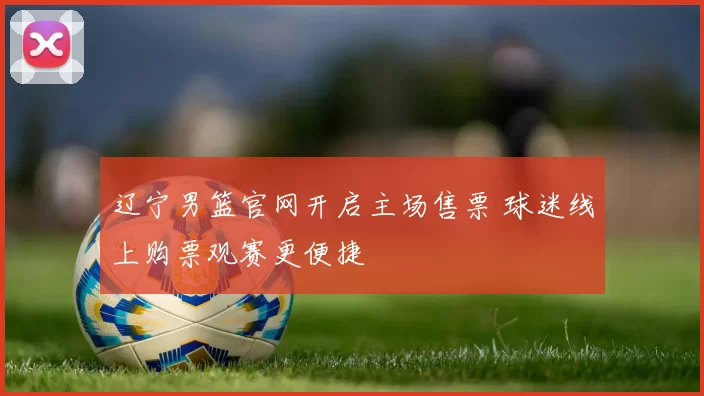 辽宁男篮官网开启主场售票 球迷线上购票观赛更便捷