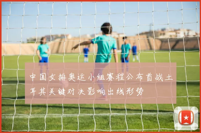 中国女排奥运小组赛程公布首战土耳其关键对决影响出线形势