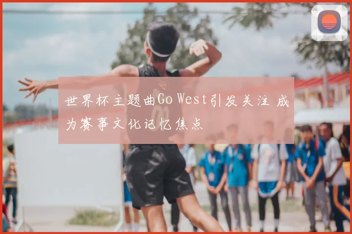 世界杯主题曲Go West引发关注 成为赛事文化记忆焦点