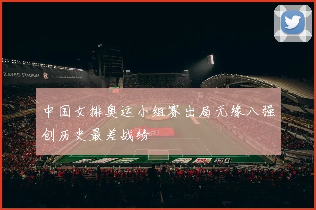 中国女排奥运小组赛出局无缘八强创历史最差战绩