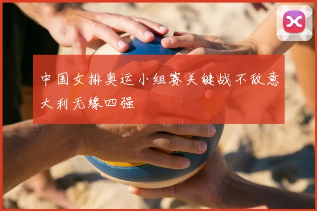 中国女排奥运小组赛关键战不敌意大利无缘四强
