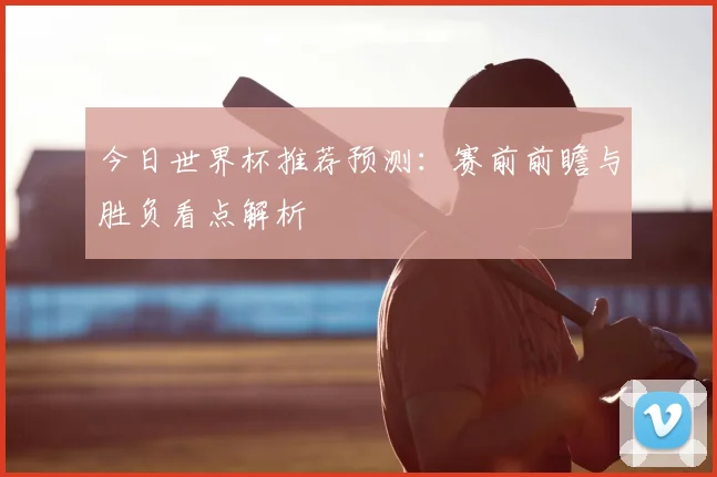 今日世界杯推荐预测:赛前前瞻与胜负看点解析