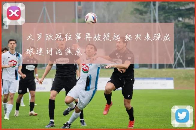 大罗欧冠往事再被提起 经典表现成球迷讨论焦点