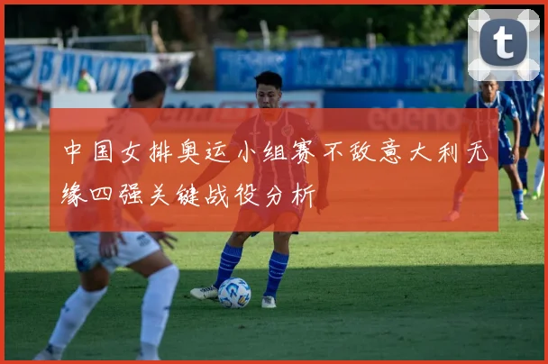 中国女排奥运小组赛不敌意大利无缘四强关键战役分析