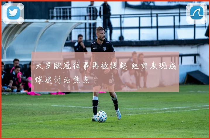 大罗欧冠往事再被提起 经典表现成球迷讨论焦点